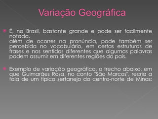 É, no Brasil, bastante grande e pode ser facilmente notada. além de ocorrer na pronúncia, pode também ser percebida no vocabulário, em certas estruturas de frases e nos sentidos diferentes que algumas palavras podem assumir em diferentes regiões do país. Exemplo de variação geográfica, o trecho abaixo, em que Guimarães Rosa, no conto "São Marcos", recria a fala de um típico sertanejo do centro-norte de Minas: 