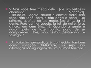 "- Mas você tem medo dele... [de um feiticeiro chamado Mangolô!]. - Há-de-o!... Agora, abusar e arrastar mala, não faço. Não faço, porque não paga a pena... De primeiro, quando eu era moço, isso sim!... Já fui gente. Para ganhar aposta, já fui, de noite, foras d’hora, em cemitério...(...). Quando a gente é novo, gosta de fazer bonito, gosta de se comparecer. Hoje, não, estou percurando é sossego..“ A variação geográfica é conhecida também como variação DIATÓPICA, ou seja, são diferenças na linguagem de um ou mais território.  