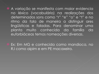 A variação se manifesta com maior evidencia no léxico (vocabulário) na realizações dos determinados sons como “r” “e” “o” e “t” e no ritmo da fala de maneira a distinguir ares lingüísticas e faladas. Para denominar uma planta muito conhecida da família da euforbiáceas temos nomeações diversas. Ex: Em MG e conhecida como mandioca, no RJ como aipim e em PE macaxeira. 