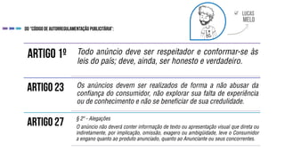 
Todo anúncio deve ser respeitador e conformar-se às
leis do país; deve, ainda, ser honesto e verdadeiro.
Os anúncios devem ser realizados de forma a não abusar da
confiança do consumidor, não explorar sua falta de experiência
ou de conhecimento e não se beneficiar de sua credulidade.
§ 2º - Alegações
O anúncio não deverá conter informação de texto ou apresentação visual que direta ou
indiretamente, por implicação, omissão, exagero ou ambigüidade, leve o Consumidor
a engano quanto ao produto anunciado, quanto ao Anunciante ou seus concorrentes.
 