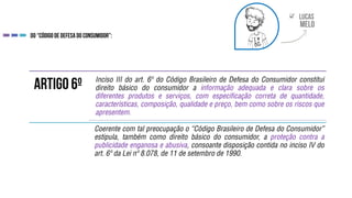 
Inciso III do art. 6º do Código Brasileiro de Defesa do Consumidor constitui
direito básico do consumidor a informação adequada e clara sobre os
diferentes produtos e serviços, com especificação correta de quantidade,
características, composição, qualidade e preço, bem como sobre os riscos que
apresentem.
Coerente com tal preocupação o “Código Brasileiro de Defesa do Consumidor”
estipula, também como direito básico do consumidor, a proteção contra a
publicidade enganosa e abusiva, consoante disposição contida no inciso IV do
art. 6º da Lei nº 8.078, de 11 de setembro de 1990.
 