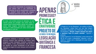 Como confiar inteiramente em propagandas que
mais deixam claro o uso exacerbado do
Photoshop do que as características e benefícios
do produto? Como confiar nas imagens e
promessas que vê em um anúncio de TV?
Às vezes, uma sombra precisa ser atenuada, ou uma
mancha precisa ser corrigida, mas outras vezes os
retoques fazem transformações radicais nas modelos e
atrizes. Estas imagens, normalmente, passam por
alteração e o efeito anunciado, por vezes, nunca poderá
ser alcançado na vida real.
Legisladores britânicos e franceses propõem que os
anúncios contendo fotos alteradas de modelos sejam
obrigados a trazer mensagens revelando o emprego de
efeitos digitais. O foco, aparentemente, está nas jovens
que desejam ter corpos semelhantes os das revistas,
chegando ao exagero de surgir doenças como anorexia e
bulimia.
O Projeto da “Lei do Photoshop”, em análise na Câmara
dos Deputados, poderá fazer com que toda imagem
publicitária manipulada com Photoshop traga um aviso
de advertência: “Atenção: imagem retocada para alterar
a aparência física da pessoa retratada”, segundo a
proposta.
O texto original da “Lei do Photoshop” prevê multa de até
R$ 50 mil a quem a desobedecer. Segundo o autor, o
objetivo é “acabar com a idealização do corpo humano
pela publicidade”.

 