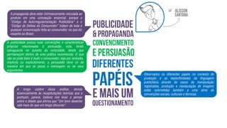 A propaganda deve estar intrinsecamente vinculada ao
produto em uma concepção essencial, porque o
“Código de Autorregulamentação Publicitária” e o
“Código de Defesa do Consumidor” tratam de toda e
qualquer comunicação feita ao consumidor, no que diz
respeito ao Brasil.
A publicidade possui suas convenções e características
próprias relacionadas à persuasão, esta, tendo
salvaguarda no quesito da veracidade, desde que
permaneçam dentro de uma prática reconhecida. O que
não se pode fazer é iludir o consumidor, seja por omissão,
implícita ou explicitamente, a persuasão deve vir da
maneira em que se passa a mensagem ou de seus
argumentos.
Observados os diferentes papeis no contexto de
produção e as especificidades da linguagem
publicitária através de casos de manipulação
registrados, produção e manipulação de imagens
estão submetidas também a uma série de
convenções sociais, culturais e técnicas.
A longo calibre desta análise, devida
essencialmente às recapitulações teóricas que a
pontuam, parece, todavia nos levar a pensar
sobre o ditado que afirma que “Um bom desenho
vale mais do que um longo discurso”.

 