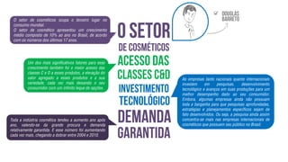 O setor de cosméticos ocupa o terceiro lugar no
consumo mundial.
O setor de cosmético apresentou um crescimento
médio composto de 10% ao ano no Brasil, de acordo
com os números dos últimos 17 anos.
Um dos mais significativos fatores para esse
crescimento também foi o maior acesso das
classes C e D a esses produtos, a elevação do
valor agregado a esses produtos e a sua
variedade, cada vez mais deixando o seu
consumidor com um infinito leque de opções.
Toda a indústria cosmética tendeu a aumento ano após
ano, valendo-se da grande procura e demanda
relativamente garantida. E esse número foi aumentando
cada vez mais, chegando a dobrar entre 2004 e 2010.
As empresas tanto nacionais quanto internacionais
investem em pesquisas, desenvolvimento
tecnológico e avanços em suas produções para um
melhor desempenho dado ao seu consumidor.
Embora, algumas empresas ainda não possuam
toda a barganha para que pesquisas aprofundadas,
estratégias e planejamentos específicos sejam de
fato desenvolvidos. Ou seja, a pesquisa ainda assim
concentra-se mais nas empresas internacionais de
cosméticos que possuem seu público no Brasil.

 