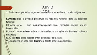 1. Assinale os períodos cujos verbos destacados estão no modo subjuntivo:
I.Entenda que é preciso preservar os recursos naturais para as gerações
futuras;
II.É necessário que nos preocupemos com camadas sociais menos
favorecidas;
III.Nem todos sabem sobre a importância da ação do homem sobre a
natureza;
IV.O voo fará duas escalas antes de chegar ao Brasil;
V.Ela poderá brincar caso termine a tarefa antes do anoitecer.
ATIVID
ADE
12
 