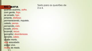 BIOGRAFIA
quando sozinho, sofro.
com gente, finjo.
se amado, fujo.
amante, disfarço.
permanecendo, inquieto.
calado, penso.
pensando, calo.
tocado, tremo.
tocando, recuo.
vencedor, desinteresso.
vencido, odeio.
quase morto,
vivo assustado.
quase vivo,
morro de medo.
Texto para as questões de
2 a 4.
13
 