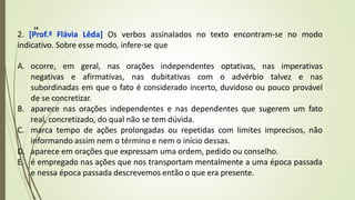 2. [Prof.ª Flávia Lêda] Os verbos assinalados no texto encontram-se no modo
indicativo. Sobre esse modo, infere-se que
A. ocorre, em geral, nas orações independentes optativas, nas imperativas
negativas e afirmativas, nas dubitativas com o advérbio talvez e nas
subordinadas em que o fato é considerado incerto, duvidoso ou pouco provável
de se concretizar.
B. aparece nas orações independentes e nas dependentes que sugerem um fato
real, concretizado, do qual não se tem dúvida.
C. marca tempo de ações prolongadas ou repetidas com limites imprecisos, não
informando assim nem o término e nem o início dessas.
D. aparece em orações que expressam uma ordem, pedido ou conselho.
E. é empregado nas ações que nos transportam mentalmente a uma época passada
e nessa época passada descrevemos então o que era presente.
14
 