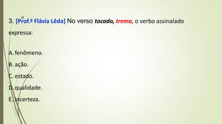3. [Prof.ª Flávia Lêda] No verso tocado, tremo, o verbo assinalado
expressa:
A.fenômeno.
B. ação.
C. estado.
D.qualidade.
E. incerteza.
15
 