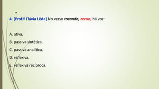 4. [Prof.ª Flávia Lêda] No verso tocando, recuo, há voz:
A. ativa.
B. passiva sintética.
C. passiva analítica.
D. reflexiva.
E. reflexiva recíproca.
16
 