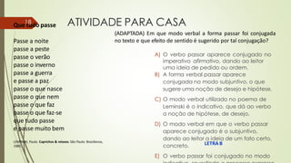 Que tudo passe
LEMINSKI, Paulo. Caprichos & relaxos.São Paulo: Brasiliense,
1985.
LETRA B
ATIVIDADE PARA CASA
A) O verbo passar aparece conjugado no
imperativo afirmativo, dando ao leitor
uma ideia de pedido ou ordem.
B) A forma verbal passar aparece
conjugada no modo subjuntivo, o que
sugere uma noção de desejo e hipótese.
C) O modo verbal utilizado no poema de
Leminski é o indicativo, que dá ao verbo
a noção de hipótese, de desejo.
D) O modo verbal em que o verbo passar
aparece conjugado é o subjuntivo,
dando ao leitor a ideia de um fato certo,
concreto.
E) O verbo passar foi conjugado no modo
18
Passe a noite
passe a peste
passe o verão
passe o inverno
passe a guerra
e passe a paz
passe o que nasce
passe o que nem
passe o que faz
passe o que faz-se
que tudo passe
e passe muito bem
(ADAPTADA) Em que modo verbal a forma passar foi conjugada
no texto e que efeito de sentido é sugerido por tal conjugação?
 