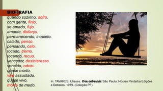 BIOGRAFIA
quando sozinho, sofro.
com gente, finjo.
3
se amado, fujo.
amante, disfarço.
permanecendo, inquieto.
calado, penso.
pensando, calo.
tocado, tremo.
tocando, recuo.
vencedor, desinteresso.
vencido, odeio.
quase morto,
vivo assustado.
quase vivo,
morro de medo.
In: TAVARES, Ulisses. Oeuentrenós. São Paulo: Núcleo Pindaíba Edições
e Debates, 1979. (Coleção PF)
 