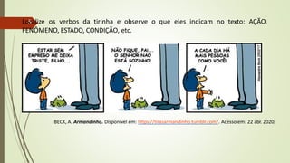 BECK, A. Armandinho. Disponível em: https://tirasarmandinho.tumblr.com/. Acesso em: 22 abr. 2020;
Localize os verbos da tirinha e observe o que eles indicam no texto: AÇÃO,
FENÔMENO, ESTADO, CONDIÇÃO, etc.
5
 