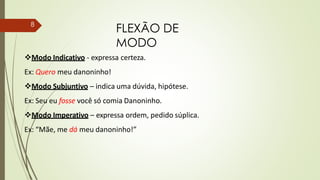 FLEXÃO DE
MODO
8
Modo Indicativo - expressa certeza.
Ex: Quero meu danoninho!
Modo Subjuntivo – indica uma dúvida, hipótese.
Ex: Seu eu fosse você só comia Danoninho.
Modo Imperativo – expressa ordem, pedido súplica.
Ex: “Mãe, me dá meu danoninho!”
 