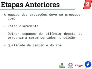 Etapas Anteriores
A equipe das gravações deve se preocupar
com:
- Falar claramente
- Deixar espaços de silêncio depois de
erros para serem cortados na edição
- Qualidade da imagem e do som
2
 