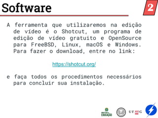 Software
A ferramenta que utilizaremos na edição
de vídeo é o Shotcut, um programa de
edição de vídeo gratuito e OpenSource
para FreeBSD, Linux, macOS e Windows.
Para fazer o download, entre no link:
https://shotcut.org/
e faça todos os procedimentos necessários
para concluir sua instalação.
2
 