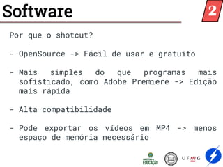 Software
Por que o shotcut?
- OpenSource -> Fácil de usar e gratuito
- Mais simples do que programas mais
sofisticado, como Adobe Premiere -> Edição
mais rápida
- Alta compatibilidade
- Pode exportar os vídeos em MP4 -> menos
espaço de memória necessário
2
 