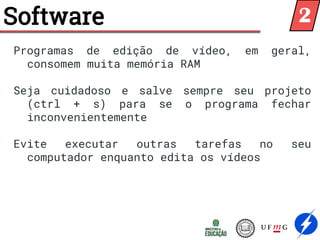 Software
Programas de edição de vídeo, em geral,
consomem muita memória RAM
Seja cuidadoso e salve sempre seu projeto
(ctrl + s) para se o programa fechar
inconvenientemente
Evite executar outras tarefas no seu
computador enquanto edita os vídeos
2
 