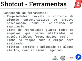 Shotcut - Ferramentas
Conhecendo as ferramentas:
• Propriedades: permite o controle de
algumas características do arquivo
selecionado, como a velocidade de
reprodução.
• Lista de reprodução: guarda todos os
arquivos que serão utilizados na
edição (vídeos, fotos, áudios, etc).
• Linha do tempo: onde a edição será
realizada.
• Filtros: permite a aplicação de alguns
efeitos, como adicionar legendas.
2
 