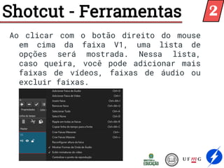 Shotcut - Ferramentas
Ao clicar com o botão direito do mouse
em cima da faixa V1, uma lista de
opções será mostrada. Nessa lista,
caso queira, você pode adicionar mais
faixas de vídeos, faixas de áudio ou
excluir faixas.
2
 