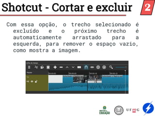 Com essa opção, o trecho selecionado é
excluído e o próximo trecho é
automaticamente arrastado para a
esquerda, para remover o espaço vazio,
como mostra a imagem.
Shotcut - Cortar e excluir 2
 
