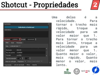 Shotcut - Propriedades
Uma delas é a
velocidade. Para
tornar o trecho mais
rápido, troque a
velocidade para um
valor maior que 1.
Para tornar o trecho
mais lento, troque a
velocidade para um
valor menor que 1.
Quanto maior o valor,
mais rápido. Quanto
menor o valor, mais
lento.
2
 