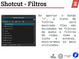 Shotcut - Filtros
Ao apertar o botão
“+”, a lista de
filtros será
mostrada. Eles são
divididos em filtros
de áudio e filtros
de vídeo. Como a
lista é extensa,
mostraremos os mais
utilizados.
2
 