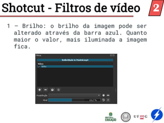 Shotcut - Filtros de vídeo
1 – Brilho: o brilho da imagem pode ser
alterado através da barra azul. Quanto
maior o valor, mais iluminada a imagem
fica.
2
 