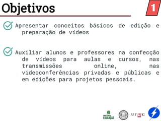 Objetivos
Apresentar conceitos básicos de edição e
preparação de vídeos
Auxiliar alunos e professores na confecção
de vídeos para aulas e cursos, nas
transmissões online, nas
videoconferências privadas e públicas e
em edições para projetos pessoais.
1
 