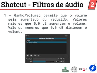Shotcut - Filtros de áudio
1 – Ganho/Volume: permite que o volume
seja aumentado ou reduzido. Valores
maiores que 0,0 dB aumentam o volume.
Valores menores que 0,0 dB diminuem o
volume.
2
 