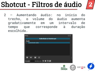 Shotcut - Filtros de áudio
2 – Aumentando áudio: no início do
trecho, o volume do áudio aumenta
gradativamente em um intervalo de
tempo que corresponde à duração
escolhida.
2
 