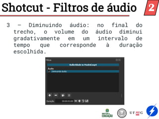 Shotcut - Filtros de áudio
3 – Diminuindo áudio: no final do
trecho, o volume do áudio diminui
gradativamente em um intervalo de
tempo que corresponde à duração
escolhida.
2
 