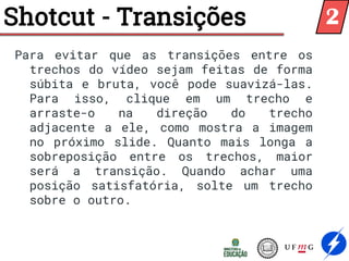 Shotcut - Transições
Para evitar que as transições entre os
trechos do vídeo sejam feitas de forma
súbita e bruta, você pode suavizá-las.
Para isso, clique em um trecho e
arraste-o na direção do trecho
adjacente a ele, como mostra a imagem
no próximo slide. Quanto mais longa a
sobreposição entre os trechos, maior
será a transição. Quando achar uma
posição satisfatória, solte um trecho
sobre o outro.
2
 