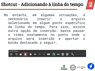 No entanto, em algumas situações, é
necessário inserir o arquivo
selecionado em algum ponto específico
da linha do tempo. Para isso, existe
outra opção de inserção: basta pausar
o vídeo exatamente no ponto onde o
arquivo será inserido e apertar o
botão destacado a seguir.
Shotcut - Adicionando à linha do tempo 2
 