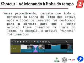 Nesse procedimento, perceba que todo o
conteúdo da Linha do Tempo que estava
após o local de inserção foi deslocado
para a direita para que o outro
arquivo fosse inserido na Linha do
Tempo. No exemplo, o arquivo “Vinheta”
foi inserido.
Shotcut - Adicionando à linha do tempo 2
 