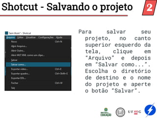 Shotcut - Salvando o projeto
Para salvar seu
projeto, no canto
superior esquerdo da
tela, clique em
“Arquivo” e depois
em “Salvar como...”.
Escolha o diretório
de destino e o nome
do projeto e aperte
o botão “Salvar”.
2
 