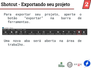 Shotcut - Exportando seu projeto
Para exportar seu projeto, aperte o
botão “exportar” na barra de
ferramentas.
Uma nova aba será aberta na área de
trabalho.
2
 