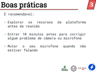 Boas práticas
É recomendável:
- Explorar os recursos da plataforma
antes da reunião
- Entrar 10 minutos antes para corrigir
algum problema de câmera ou microfone
- Mutar o seu microfone quando não
estiver falando
3
 
