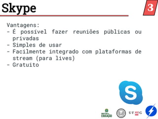 Skype
Vantagens:
- É possível fazer reuniões públicas ou
privadas
- Simples de usar
- Facilmente integrado com plataformas de
stream (para lives)
- Gratuito
3
 
