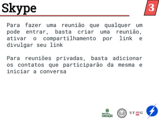 Skype
Para fazer uma reunião que qualquer um
pode entrar, basta criar uma reunião,
ativar o compartilhamento por link e
divulgar seu link
Para reuniões privadas, basta adicionar
os contatos que participarão da mesma e
iniciar a conversa
3
 