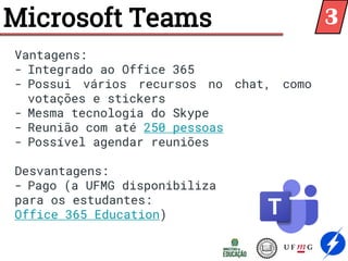 Microsoft Teams
Vantagens:
- Integrado ao Office 365
- Possui vários recursos no chat, como
votações e stickers
- Mesma tecnologia do Skype
- Reunião com até 250 pessoas
- Possível agendar reuniões
Desvantagens:
- Pago (a UFMG disponibiliza
para os estudantes:
Office 365 Education)
3
 