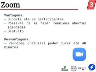 Zoom
Vantagens:
- Suporta até 99 participantes
- Possível de se fazer reuniões abertas
agendadas
- Gratuito
Desvantagens:
- Reuniões gratuitas podem durar até 40
minutos
3
 