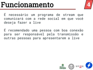 Funcionamento
É necessário um programa de stream que
comunicará com a rede social em que você
deseja fazer a live
É recomendado uma pessoa com boa conexão
para ser responsável pela transmissão e
outras pessoas para apresentarem a live
4
 