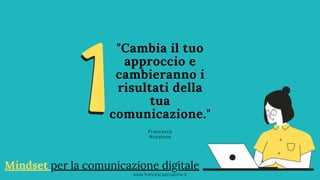 "Cambia il tuo
approccio e
cambieranno i
risultati della
tua
comunicazione."
Francesca
Anzalone
Mindset per la comunicazione digitale
www.francescaanzalone.it
 