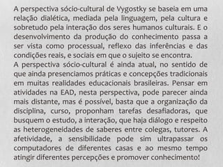 A perspectiva sócio-cultural de Vygostky se baseia em uma
relação dialética, mediada pela linguagem, pela cultura e
sobretudo pela interação dos seres humanos culturais. E o
desenvolvimento da produção do conhecimento passa a
ser vista como processual, reflexo das inferências e das
condições reais, e sociais em que o sujeito se encontra.
A perspectiva sócio-cultural é ainda atual, no sentido de
que ainda presenciamos práticas e concepções tradicionais
em muitas realidades educacionais brasileiras. Pensar em
atividades na EAD, nesta perspectiva, pode parecer ainda
mais distante, mas é possível, basta que a organização da
disciplina, curso, proponham tarefas desafiadoras, que
busquem o estudo, a interação, que haja diálogo e respeito
as heterogeneidades de saberes entre colegas, tutores. A
afetividade, a sensibilidade pode sim ultrapassar os
computadores de diferentes casas e ao mesmo tempo
atingir diferentes percepções e promover conhecimento!
 