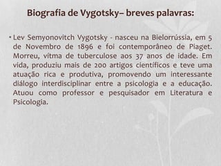 Biografia de Vygotsky– breves palavras:
• Lev Semyonovitch Vygotsky - nasceu na Bielorrússia, em 5
de Novembro de 1896 e foi contemporâneo de Piaget.
Morreu, vítma de tuberculose aos 37 anos de idade. Em
vida, produziu mais de 200 artigos científicos e teve uma
atuação rica e produtiva, promovendo um interessante
diálogo interdisciplinar entre a psicologia e a educação.
Atuou como professor e pesquisador em Literatura e
Psicologia.
 
