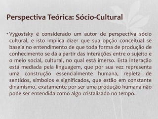 Perspectiva Teórica: Sócio-Cultural
• Vygostsky é considerado um autor de perspectiva sócio
cultural, e isto implica dizer que sua opção conceitual se
baseia no entendimento de que toda forma de produção de
conhecimento se dá a partir das interações entre o sujeito e
o meio social, cultural, no qual está imerso. Esta interação
está mediada pela linguagem, que por sua vez representa
uma construção essencialmente humana, repleta de
sentidos, símbolos e significados, que estão em constante
dinamismo, exatamente por ser uma produção humana não
pode ser entendida como algo cristalizado no tempo.
 