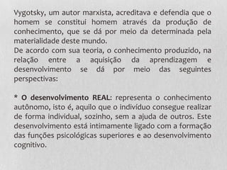 Vygotsky, um autor marxista, acreditava e defendia que o
homem se constitui homem através da produção de
conhecimento, que se dá por meio da determinada pela
materialidade deste mundo.
De acordo com sua teoria, o conhecimento produzido, na
relação entre a aquisição da aprendizagem e
desenvolvimento se dá por meio das seguintes
perspectivas:
* O desenvolvimento REAL: representa o conhecimento
autônomo, isto é, aquilo que o indivíduo consegue realizar
de forma individual, sozinho, sem a ajuda de outros. Este
desenvolvimento está intimamente ligado com a formação
das funções psicológicas superiores e ao desenvolvimento
cognitivo.
 