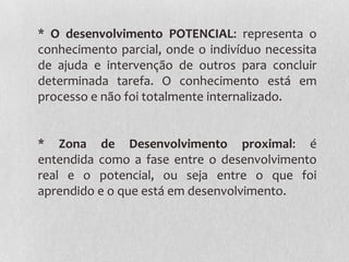 * O desenvolvimento POTENCIAL: representa o
conhecimento parcial, onde o indivíduo necessita
de ajuda e intervenção de outros para concluir
determinada tarefa. O conhecimento está em
processo e não foi totalmente internalizado.
* Zona de Desenvolvimento proximal: é
entendida como a fase entre o desenvolvimento
real e o potencial, ou seja entre o que foi
aprendido e o que está em desenvolvimento.
 