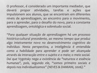 O professor, é considerado um importante mediador, que
deverá propor atividades, tarefas e ações que
impulsionem aos alunos, que se encontram em diferentes
níveis de aprendizagem, ao encontro para o movimento,
para o aprender, para o desafio do novo, para a constante
aprendizagem, ontológica e sobretudo social.
“Para qualquer situação de aprendizagem há um processo
histórico-cultural precedente, ao mesmo tempo que produz
algo inteiramente novo no desenvolvimento cognitivo do
indivíduo. Nesta perspectiva, a inteligência é entendida
como a habilidade para aprender e pode ser alcançada
através da interacção entre o sujeito e o meio; o meio social.
Daí que Vygotsky nega a existência da "natureza e essência
humanas", pois, segundo ele, “somos primeiro sociais e
depois nos individualizamos” (NEVES & DAMIANI, 2006).”
 