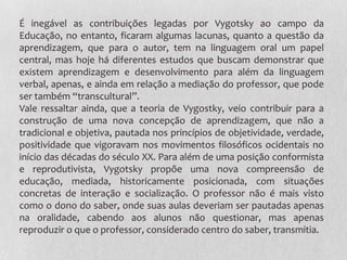É inegável as contribuições legadas por Vygotsky ao campo da
Educação, no entanto, ficaram algumas lacunas, quanto a questão da
aprendizagem, que para o autor, tem na linguagem oral um papel
central, mas hoje há diferentes estudos que buscam demonstrar que
existem aprendizagem e desenvolvimento para além da linguagem
verbal, apenas, e ainda em relação a mediação do professor, que pode
ser também “transcultural”.
Vale ressaltar ainda, que a teoria de Vygostky, veio contribuir para a
construção de uma nova concepção de aprendizagem, que não a
tradicional e objetiva, pautada nos princípios de objetividade, verdade,
positividade que vigoravam nos movimentos filosóficos ocidentais no
início das décadas do século XX. Para além de uma posição conformista
e reprodutivista, Vygotsky propõe uma nova compreensão de
educação, mediada, historicamente posicionada, com situações
concretas de interação e socialização. O professor não é mais visto
como o dono do saber, onde suas aulas deveriam ser pautadas apenas
na oralidade, cabendo aos alunos não questionar, mas apenas
reproduzir o que o professor, considerado centro do saber, transmitia.
 